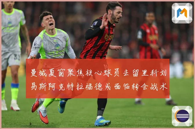 曼城夏窗聚焦核心球员去留里科刘易斯阿克特拉福德或面临转会战术观察