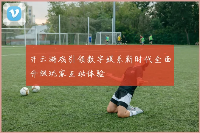开云游戏引领数字娱乐新时代全面升级玩家互动体验
