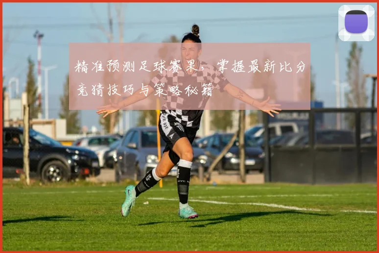 精准预测足球赛果，掌握最新比分竞猜技巧与策略秘籍