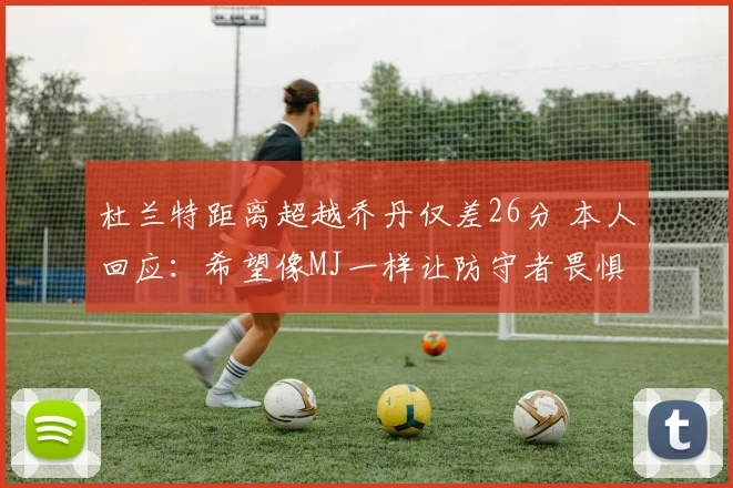 杜兰特距离超越乔丹仅差26分 本人回应：希望像MJ一样让防守者畏惧