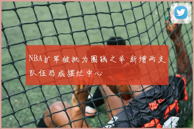 NBA扩军被批为圈钱之举 新增两支队伍恐成摆烂中心