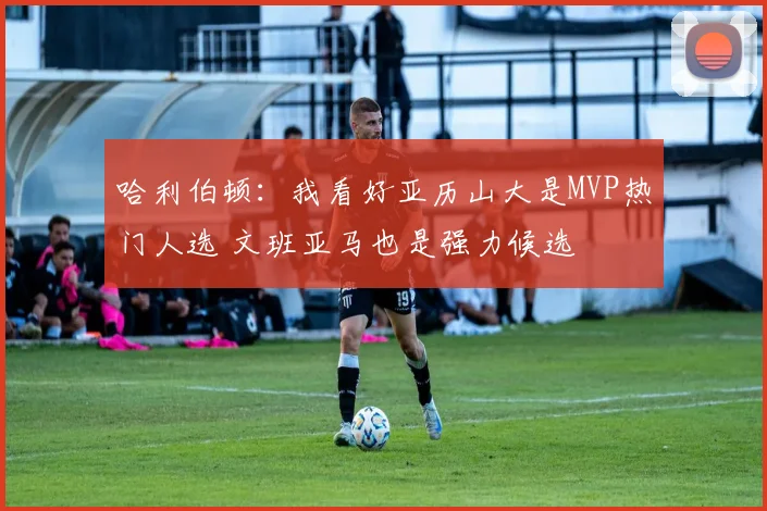 哈利伯顿：我看好亚历山大是MVP热门人选 文班亚马也是强力候选