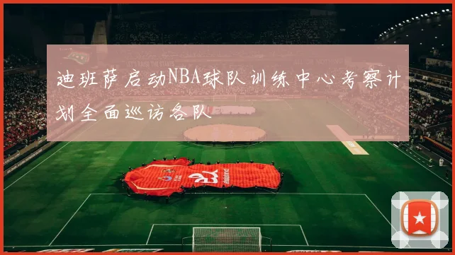 迪班萨启动NBA球队训练中心考察计划全面巡访各队