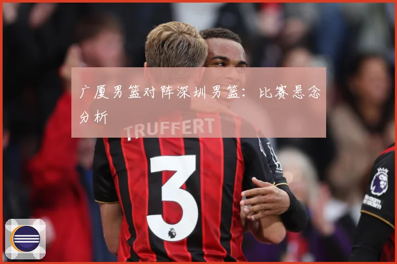广厦男篮对阵深圳男篮：比赛悬念分析
