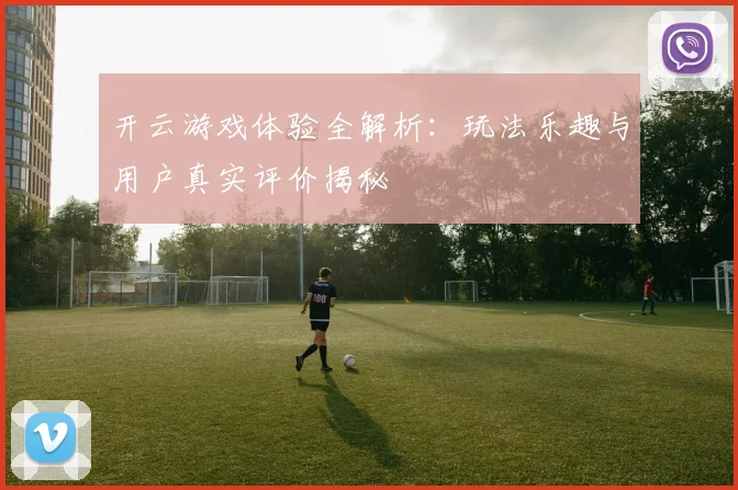 开云游戏体验全解析：玩法乐趣与用户真实评价揭秘