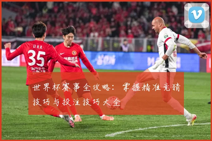 世界杯赛事全攻略：掌握精准竞猜技巧与投注技巧大全