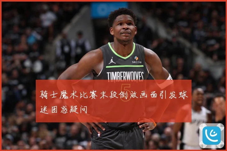 骑士魔术比赛末段倒放画面引发球迷困惑疑问