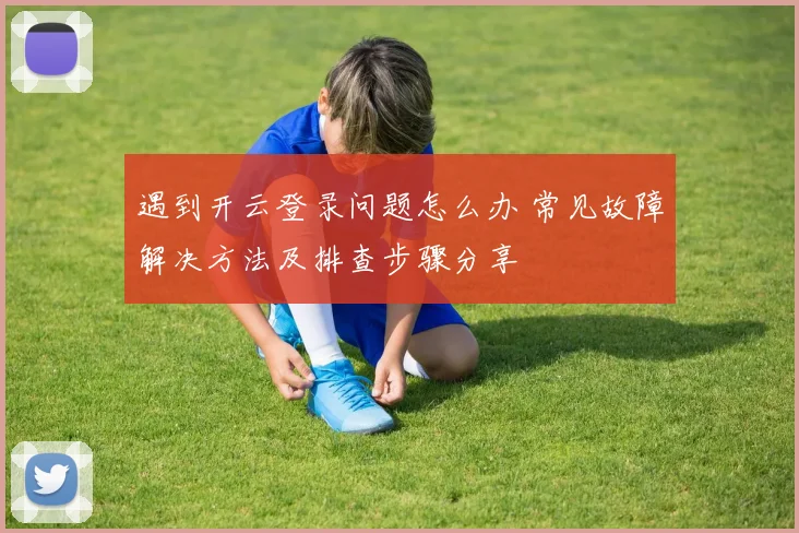 遇到开云登录问题怎么办 常见故障解决方法及排查步骤分享