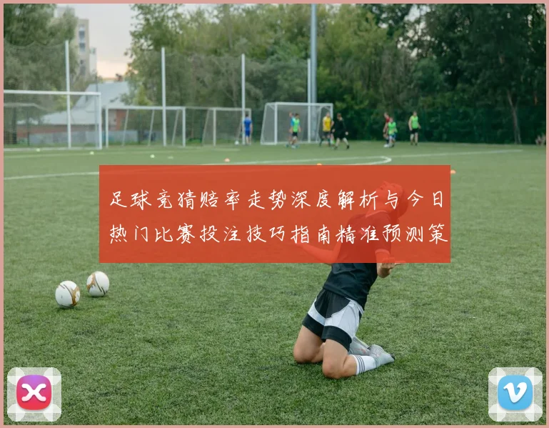 足球竞猜赔率走势深度解析与今日热门比赛投注技巧指南精准预测策略