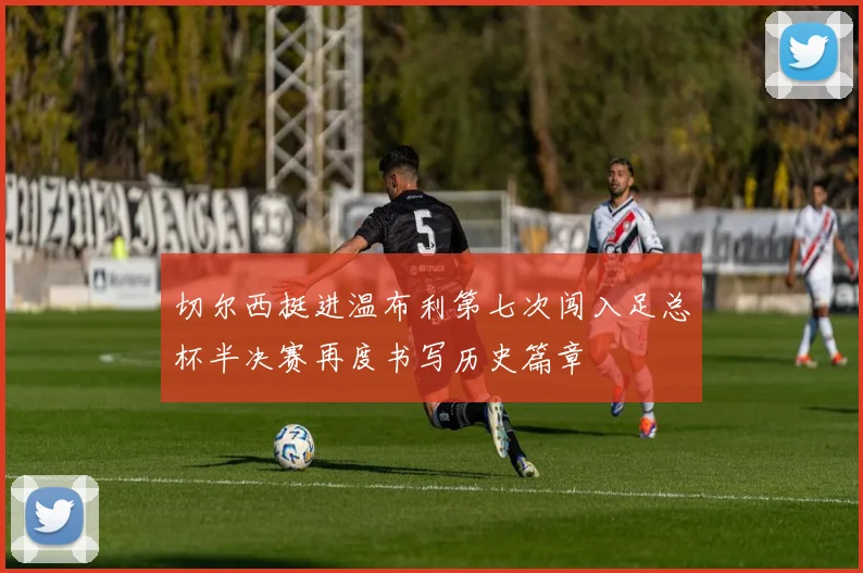 切尔西挺进温布利第七次闯入足总杯半决赛再度书写历史篇章
