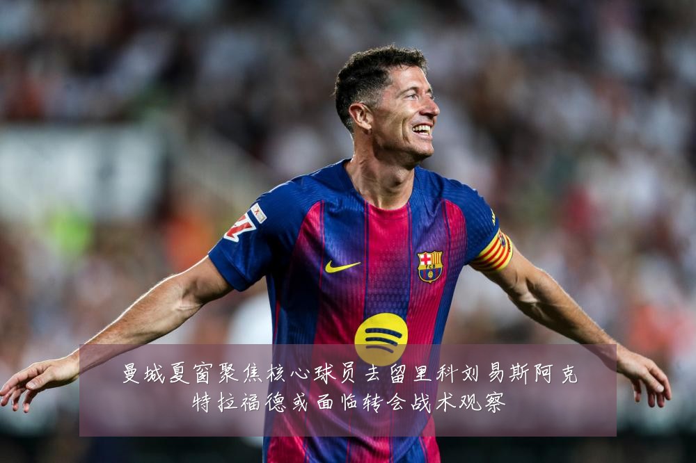 曼城夏窗聚焦核心球员去留里科刘易斯阿克特拉福德或面临转会战术观察